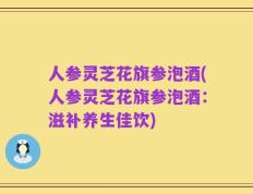 人参灵芝花旗参泡酒(人参灵芝花旗参泡酒：滋补养生佳饮)