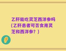 乙肝能吃灵芝西洋参吗(乙肝患者可否食用灵芝和西洋参？)