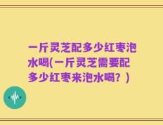 一斤灵芝配多少红枣泡水喝(一斤灵芝需要配多少红枣来泡水喝？)