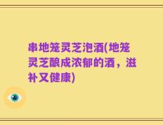 串地笼灵芝泡酒(地笼灵芝酿成浓郁的酒，滋补又健康)