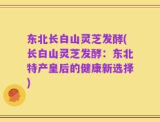 东北长白山灵芝发酵(长白山灵芝发酵：东北特产皇后的健康新选择)
