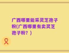 广西哪里能采灵芝孢子粉(广西哪里有卖灵芝孢子粉？)