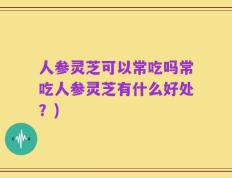 人参灵芝可以常吃吗常吃人参灵芝有什么好处？)