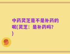 中药灵芝是不是补药的呢(灵芝：是补药吗？)