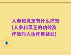 人参和灵芝有什么疗效(人参和灵芝的功效及疗效对人体作用益处)