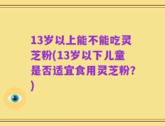 13岁以上能不能吃灵芝粉(13岁以下儿童是否适宜食用灵芝粉？)