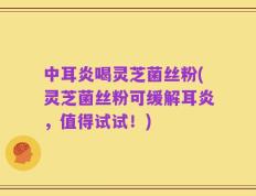 中耳炎喝灵芝菌丝粉(灵芝菌丝粉可缓解耳炎，值得试试！)