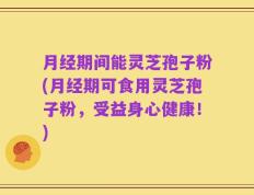 月经期间能灵芝孢子粉(月经期可食用灵芝孢子粉，受益身心健康！)