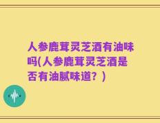 人参鹿茸灵芝酒有油味吗(人参鹿茸灵芝酒是否有油腻味道？)