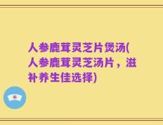 人参鹿茸灵芝片煲汤(人参鹿茸灵芝汤片，滋补养生佳选择)