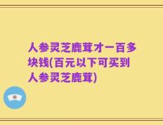 人参灵芝鹿茸才一百多块钱(百元以下可买到人参灵芝鹿茸)