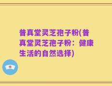 普真堂灵芝孢子粉(普真堂灵芝孢子粉：健康生活的自然选择)
