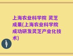上海农业科学院 灵芝成果(上海农业科学院成功研发灵芝产业化技术)
