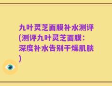 九叶灵芝面膜补水测评(测评九叶灵芝面膜：深度补水告别干燥肌肤)