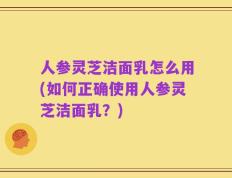 人参灵芝洁面乳怎么用(如何正确使用人参灵芝洁面乳？)