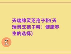 天瑞牌灵芝孢子粉(天瑞灵芝孢子粉：健康养生的选择)