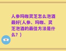 人参玛咖灵芝怎么泡酒最好(人参、玛咖、灵芝泡酒的最佳方法是什么？)