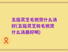 五指灵芝毛桃煲什么汤好(五指灵芝和毛桃煲什么汤最好喝)