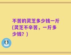 不苦的灵芝多少钱一斤(灵芝不辛苦，一斤多少钱？)