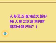 人参灵芝酒泡越久越好吗(人参灵芝酒泡的时间越长越好吗？)