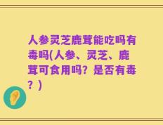 人参灵芝鹿茸能吃吗有毒吗(人参、灵芝、鹿茸可食用吗？是否有毒？)
