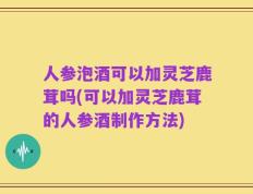 人参泡酒可以加灵芝鹿茸吗(可以加灵芝鹿茸的人参酒制作方法)