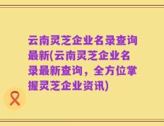 云南灵芝企业名录查询最新(云南灵芝企业名录最新查询，全方位掌握灵芝企业资讯)