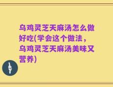 乌鸡灵芝天麻汤怎么做好吃(学会这个做法，乌鸡灵芝天麻汤美味又营养)