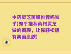 中药灵芝面膜推荐吗知乎(知乎推荐药材灵芝做的面膜，让你轻松拥有美丽肌肤)