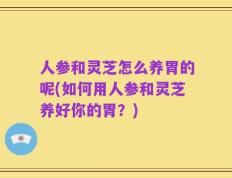 人参和灵芝怎么养胃的呢(如何用人参和灵芝养好你的胃？)