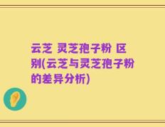 云芝 灵芝孢子粉 区别(云芝与灵芝孢子粉的差异分析)