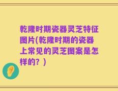 乾隆时期瓷器灵芝特征图片(乾隆时期的瓷器上常见的灵芝图案是怎样的？)