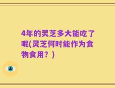 4年的灵芝多大能吃了呢(灵芝何时能作为食物食用？)