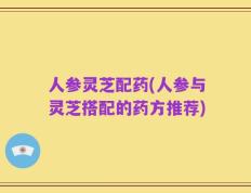 人参灵芝配药(人参与灵芝搭配的药方推荐)