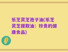 乐芝灵芝孢子油(乐芝灵芝提取油：珍贵的健康食品)