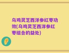 乌鸡灵芝西洋参红枣功效(乌鸡灵芝西洋参红枣组合的益处)