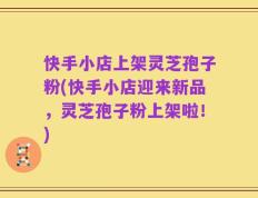 快手小店上架灵芝孢子粉(快手小店迎来新品，灵芝孢子粉上架啦！)