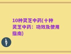 10种灵芝中药(十种灵芝中药：功效及使用指南)