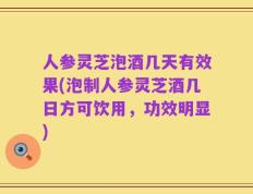 人参灵芝泡酒几天有效果(泡制人参灵芝酒几日方可饮用，功效明显)