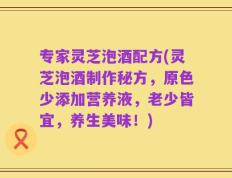 专家灵芝泡酒配方(灵芝泡酒制作秘方，原色少添加营养液，老少皆宜，养生美味！)
