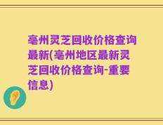 亳州灵芝回收价格查询最新(亳州地区最新灵芝回收价格查询-重要信息)