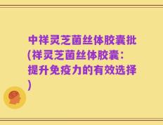 中祥灵芝菌丝体胶囊批(祥灵芝菌丝体胶囊：提升免疫力的有效选择)