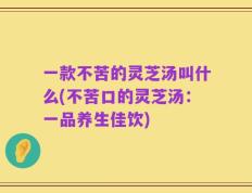 一款不苦的灵芝汤叫什么(不苦口的灵芝汤：一品养生佳饮)