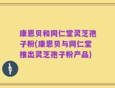 康恩贝和同仁堂灵芝孢子粉(康恩贝与同仁堂推出灵芝孢子粉产品)