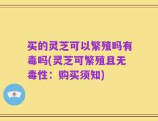 买的灵芝可以繁殖吗有毒吗(灵芝可繁殖且无毒性：购买须知)