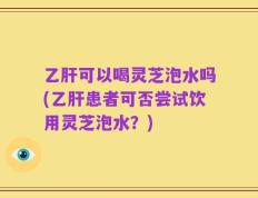 乙肝可以喝灵芝泡水吗(乙肝患者可否尝试饮用灵芝泡水？)