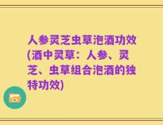 人参灵芝虫草泡酒功效(酒中灵草：人参、灵芝、虫草组合泡酒的独特功效)