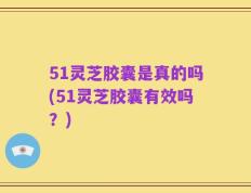 51灵芝胶囊是真的吗(51灵芝胶囊有效吗？)