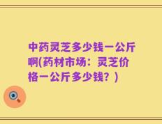 中药灵芝多少钱一公斤啊(药材市场：灵芝价格一公斤多少钱？)