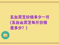 五台灵芝价格多少一斤(五台山灵芝每斤价格是多少？)
